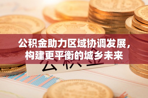 怀远公积金助力区域协调发展，构建更平衡的城乡未来