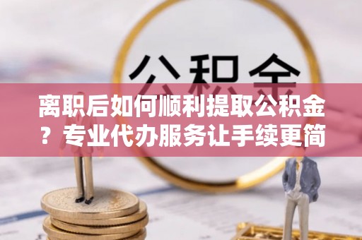 怀远离职后如何顺利提取公积金？专业代办服务让手续更简单