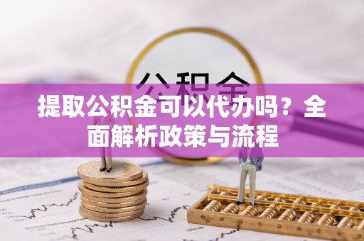 怀远提取公积金可以代办吗？全面解析政策与流程