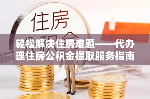 怀远轻松解决住房难题——代办理住房公积金提取服务指南