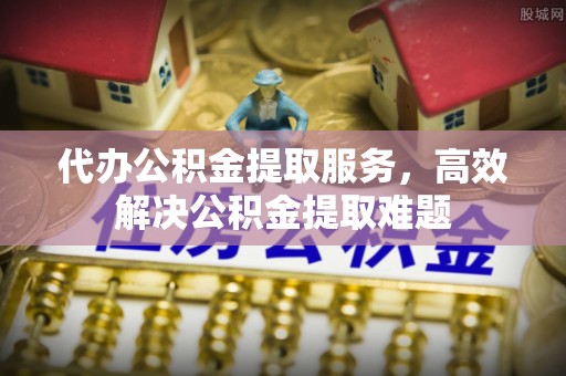 怀远代办公积金提取服务，高效解决公积金提取难题