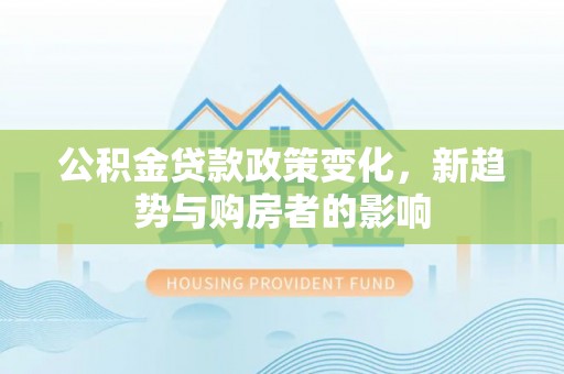 怀远公积金贷款政策变化，新趋势与购房者的影响