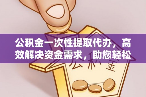 怀远公积金一次性提取代办，高效解决资金需求，助您轻松应对生活难题