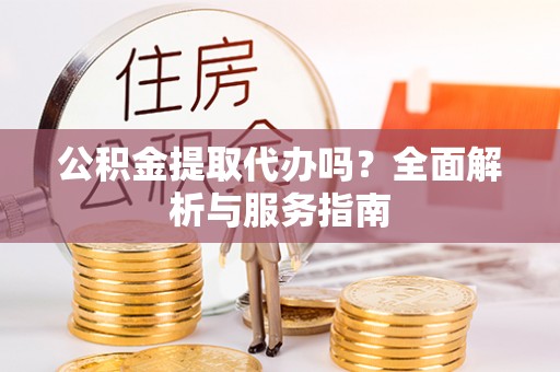 怀远公积金提取代办吗？全面解析与服务指南
