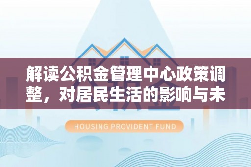 怀远解读公积金管理中心政策调整，对居民生活的影响与未来展望