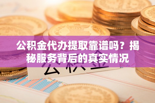 怀远公积金代办提取靠谱吗？揭秘服务背后的真实情况