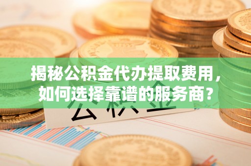 怀远揭秘公积金代办提取费用，如何选择靠谱的服务商？