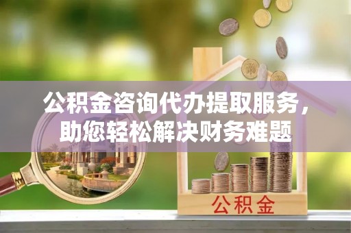 怀远公积金咨询代办提取服务，助您轻松解决财务难题