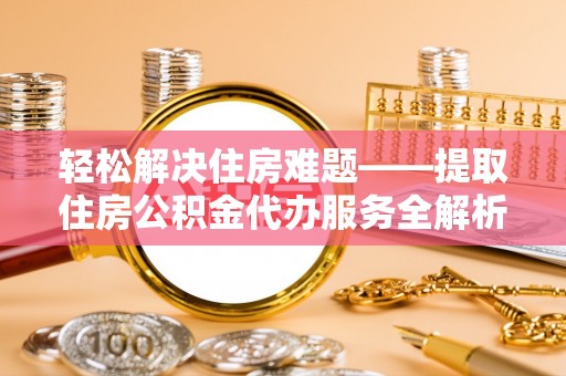 怀远轻松解决住房难题——提取住房公积金代办服务全解析