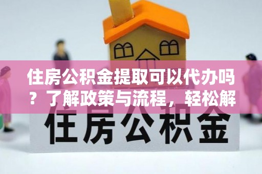 怀远住房公积金提取可以代办吗？了解政策与流程，轻松解决你的疑问
