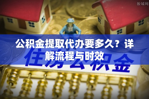 怀远公积金提取代办要多久？详解流程与时效