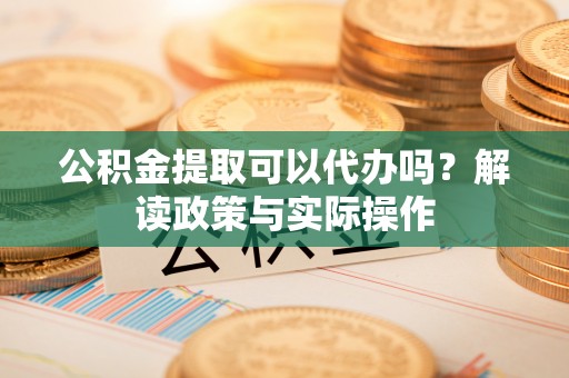 怀远公积金提取可以代办吗？解读政策与实际操作