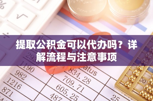 怀远提取公积金可以代办吗？详解流程与注意事项