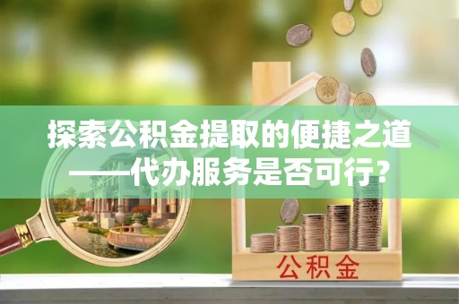 怀远探索公积金提取的便捷之道——代办服务是否可行？