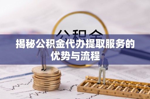 怀远揭秘公积金代办提取服务的优势与流程