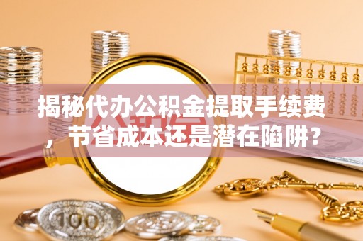 怀远揭秘代办公积金提取手续费，节省成本还是潜在陷阱？