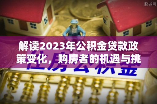 怀远解读2023年公积金贷款政策变化，购房者的机遇与挑战