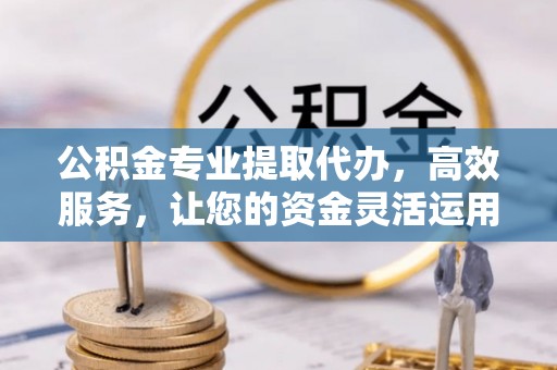 怀远公积金专业提取代办，高效服务，让您的资金灵活运用