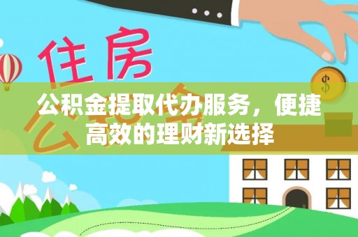 怀远公积金提取代办服务，便捷高效的理财新选择