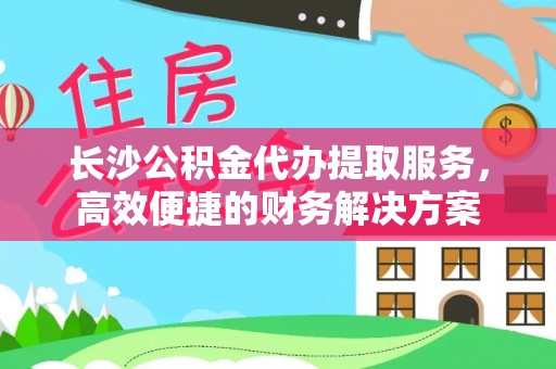 怀远长沙公积金代办提取服务，高效便捷的财务解决方案