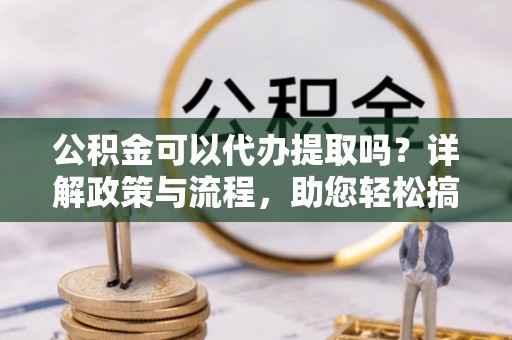 怀远公积金可以代办提取吗？详解政策与流程，助您轻松搞定！