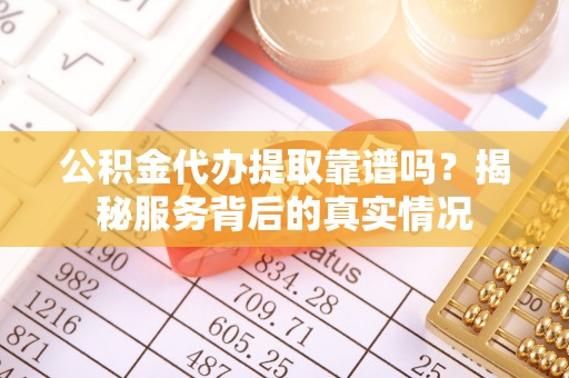 怀远公积金代办提取靠谱吗？揭秘服务背后的真实情况
