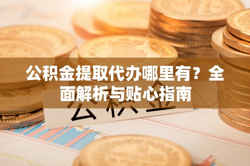 怀远公积金提取代办哪里有？全面解析与贴心指南