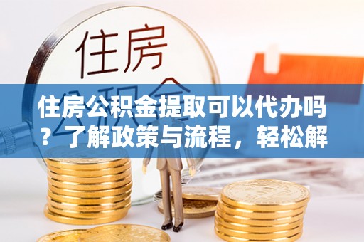 怀远住房公积金提取可以代办吗？了解政策与流程，轻松解决你的疑问