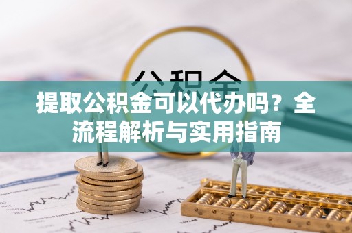 怀远提取公积金可以代办吗？全流程解析与实用指南