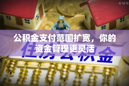 怀远公积金支付范围扩宽，你的资金管理更灵活