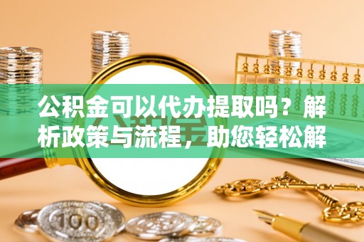怀远公积金可以代办提取吗？解析政策与流程，助您轻松解决疑问