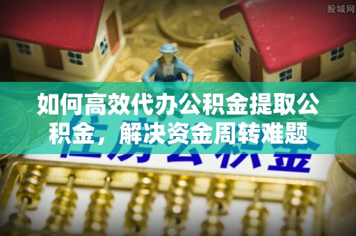 怀远如何高效代办公积金提取公积金，解决资金周转难题