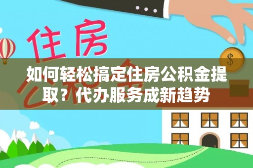 怀远如何轻松搞定住房公积金提取？代办服务成新趋势