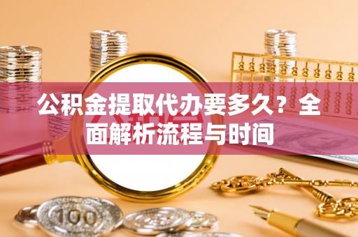 怀远公积金提取代办要多久？全面解析流程与时间