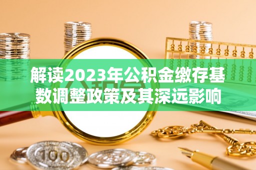 怀远解读2023年公积金缴存基数调整政策及其深远影响