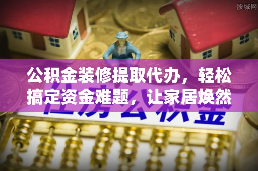 怀远公积金装修提取代办，轻松搞定资金难题，让家居焕然一新