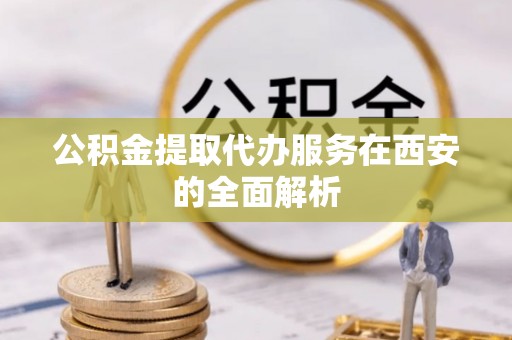 怀远公积金提取代办服务在西安的全面解析