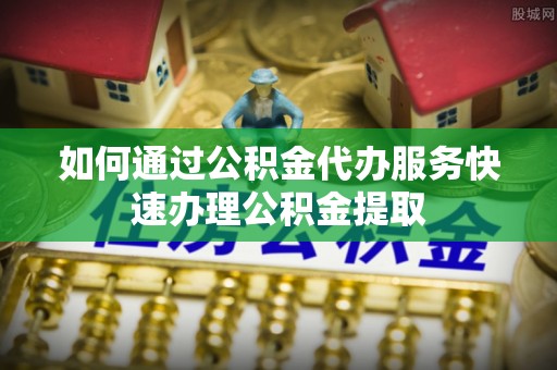 怀远如何通过公积金代办服务快速办理公积金提取