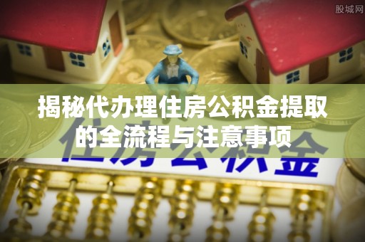 怀远揭秘代办理住房公积金提取的全流程与注意事项
