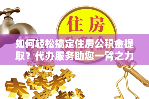 怀远如何轻松搞定住房公积金提取？代办服务助您一臂之力