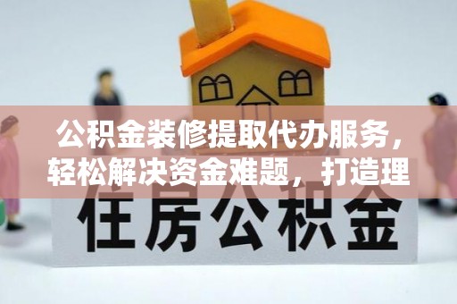 怀远公积金装修提取代办服务，轻松解决资金难题，打造理想家居