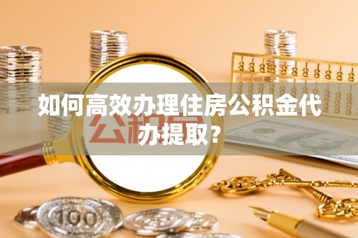 怀远如何高效办理住房公积金代办提取？
