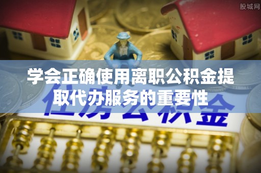 怀远学会正确使用离职公积金提取代办服务的重要性
