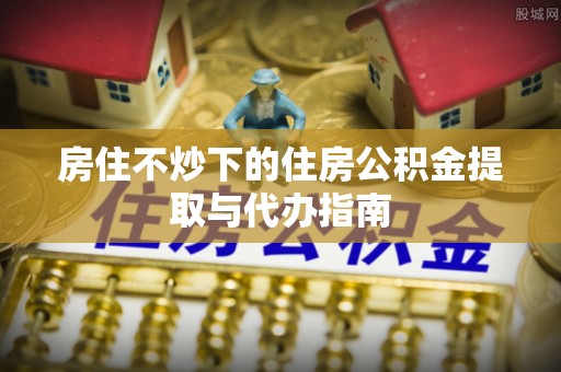 怀远房住不炒下的住房公积金提取与代办指南