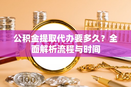 怀远公积金提取代办要多久？全面解析流程与时间