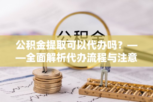 怀远公积金提取可以代办吗？——全面解析代办流程与注意事项